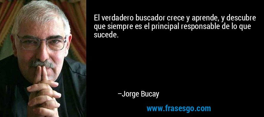 El verdadero buscador crece y aprende, y descubre que siempre es el principal responsable de lo que sucede. – Jorge Bucay