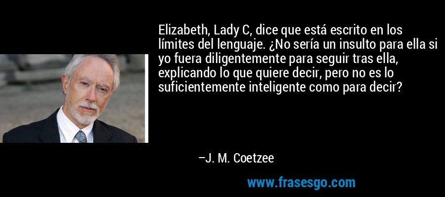 Elizabeth, Lady C, dice que está escrito en los límites del lenguaje. ¿No sería un insulto para ella si yo fuera diligentemente para seguir tras ella, explicando lo que quiere decir, pero no es lo suficientemente inteligente como para decir? – J. M. Coetzee