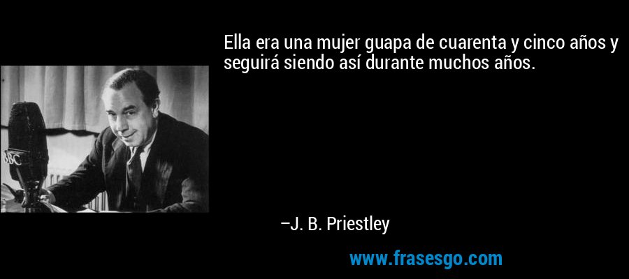 Ella era una mujer guapa de cuarenta y cinco años y seguirá siendo así durante muchos años. – J. B. Priestley