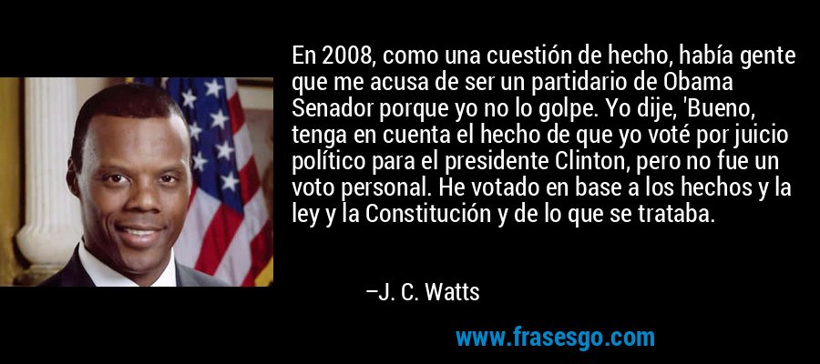 En 2008, como una cuestión de hecho, había gente que me acusa de ser un partidario de Obama Senador porque yo no lo golpe. Yo dije, 'Bueno, tenga en cuenta el hecho de que yo voté por juicio político para el presidente Clinton, pero no fue un voto personal. He votado en base a los hechos y la ley y la Constitución y de lo que se trataba. – J. C. Watts