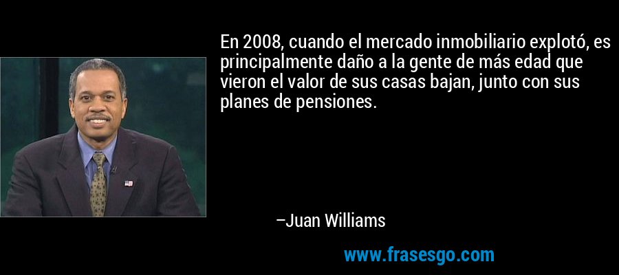 En 2008, cuando el mercado inmobiliario explotó, es principalmente daño a la gente de más edad que vieron el valor de sus casas bajan, junto con sus planes de pensiones. – Juan Williams