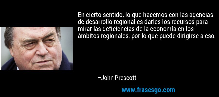 En cierto sentido, lo que hacemos con las agencias de desarrollo regional es darles los recursos para mirar las deficiencias de la economía en los ámbitos regionales, por lo que puede dirigirse a eso. – John Prescott