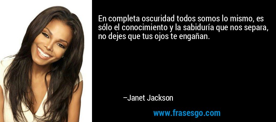 En completa oscuridad todos somos lo mismo, es sólo el conocimiento y la sabiduría que nos separa, no dejes que tus ojos te engañan. – Janet Jackson