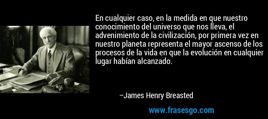 En cualquier caso, en la medida en que nuestro conocimiento del universo que nos lleva, el advenimiento de la civilización, por primera vez en nuestro planeta representa el mayor ascenso de los procesos de la vida en que la evolución en cualquier lugar habían alcanzado. – James Henry Breasted