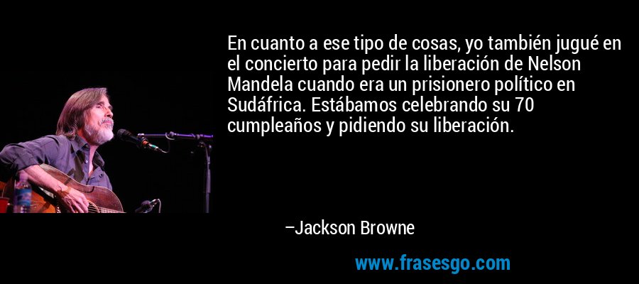 En cuanto a ese tipo de cosas, yo también jugué en el concierto para pedir la liberación de Nelson Mandela cuando era un prisionero político en Sudáfrica. Estábamos celebrando su 70 cumpleaños y pidiendo su liberación. – Jackson Browne