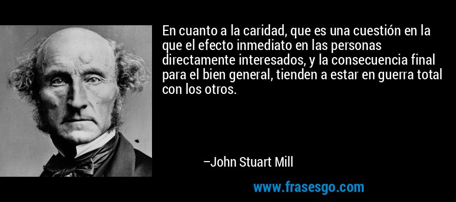 En cuanto a la caridad, que es una cuestión en la que el efecto inmediato en las personas directamente interesados, y la consecuencia final para el bien general, tienden a estar en guerra total con los otros. – John Stuart Mill