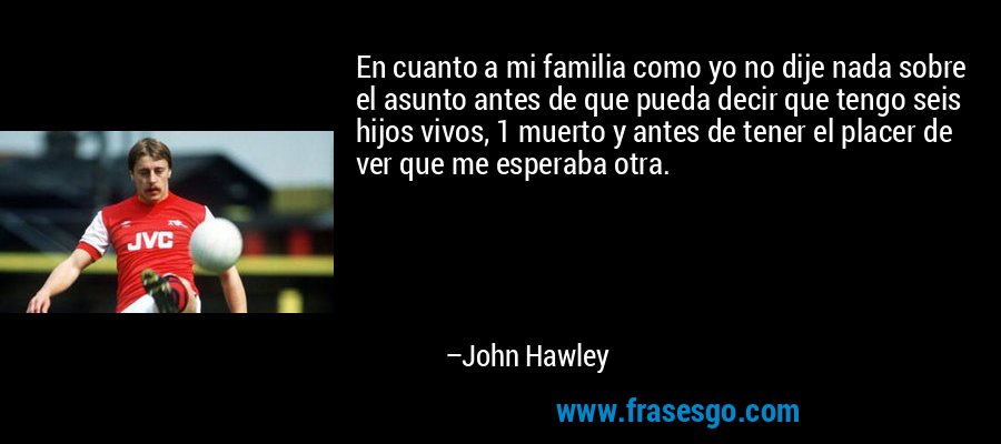 En cuanto a mi familia como yo no dije nada sobre el asunto antes de que pueda decir que tengo seis hijos vivos, 1 muerto y antes de tener el placer de ver que me esperaba otra. – John Hawley