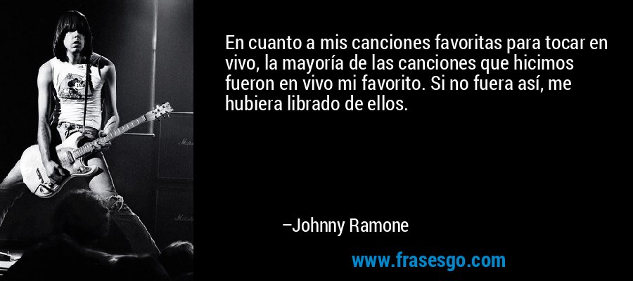 En cuanto a mis canciones favoritas para tocar en vivo, la mayoría de las canciones que hicimos fueron en vivo mi favorito. Si no fuera así, me hubiera librado de ellos. – Johnny Ramone