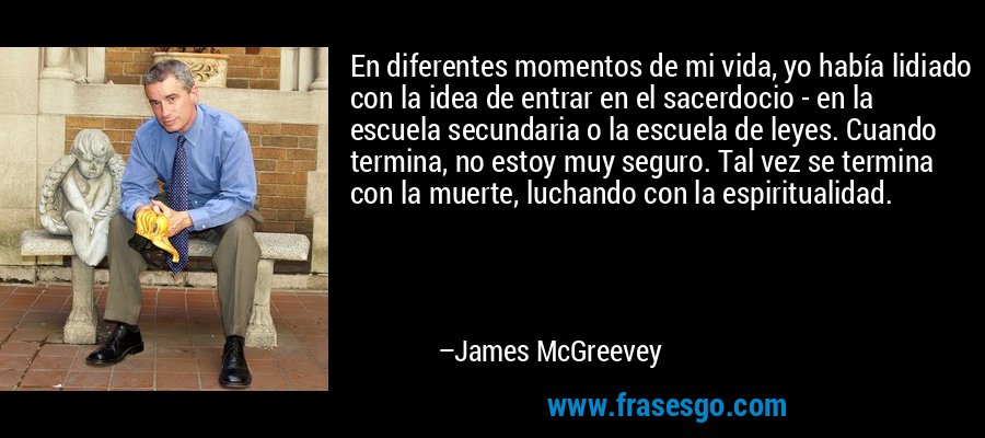 En diferentes momentos de mi vida, yo había lidiado con la idea de entrar en el sacerdocio - en la escuela secundaria o la escuela de leyes. Cuando termina, no estoy muy seguro. Tal vez se termina con la muerte, luchando con la espiritualidad. – James McGreevey