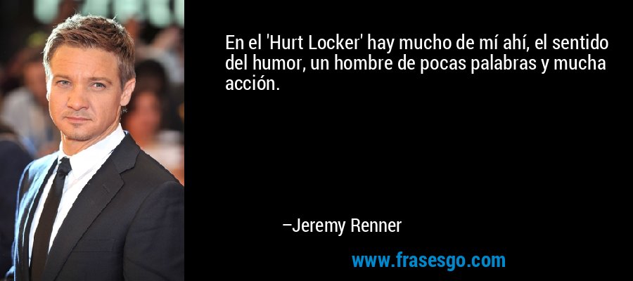 En el 'Hurt Locker' hay mucho de mí ahí, el sentido del humor, un hombre de pocas palabras y mucha acción. – Jeremy Renner
