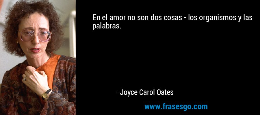 En el amor no son dos cosas - los organismos y las palabras. – Joyce Carol Oates