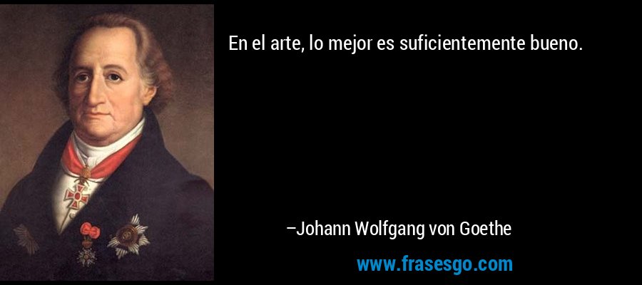 En el arte, lo mejor es suficientemente bueno. – Johann Wolfgang von Goethe