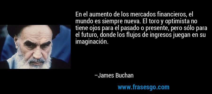 En el aumento de los mercados financieros, el mundo es siempre nueva. El toro y optimista no tiene ojos para el pasado o presente, pero sólo para el futuro, donde los flujos de ingresos juegan en su imaginación. – James Buchan