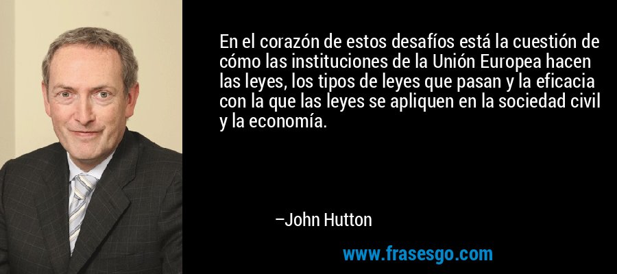 En el corazón de estos desafíos está la cuestión de cómo las instituciones de la Unión Europea hacen las leyes, los tipos de leyes que pasan y la eficacia con la que las leyes se apliquen en la sociedad civil y la economía. – John Hutton