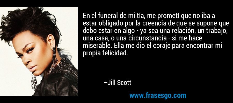 En el funeral de mi tía, me prometí que no iba a estar obligado por la creencia de que se supone que debo estar en algo - ya sea una relación, un trabajo, una casa, o una circunstancia - si me hace miserable. Ella me dio el coraje para encontrar mi propia felicidad. – Jill Scott