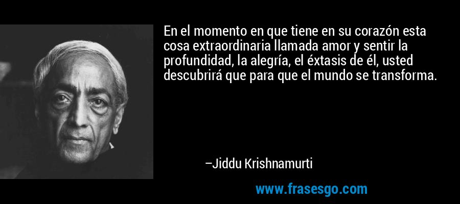 En el momento en que tiene en su corazón esta cosa extraordinaria llamada amor y sentir la profundidad, la alegría, el éxtasis de él, usted descubrirá que para que el mundo se transforma. – Jiddu Krishnamurti