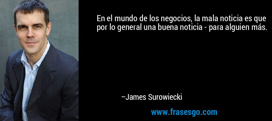 En el mundo de los negocios, la mala noticia es que por lo general una buena noticia - para alguien más. – James Surowiecki
