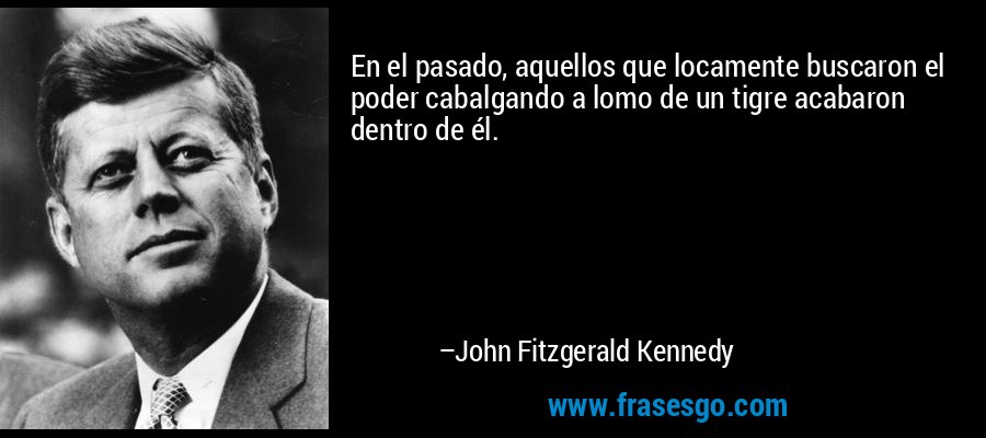 En el pasado, aquellos que locamente buscaron el poder cabalgando a lomo de un tigre acabaron dentro de él. – John Fitzgerald Kennedy