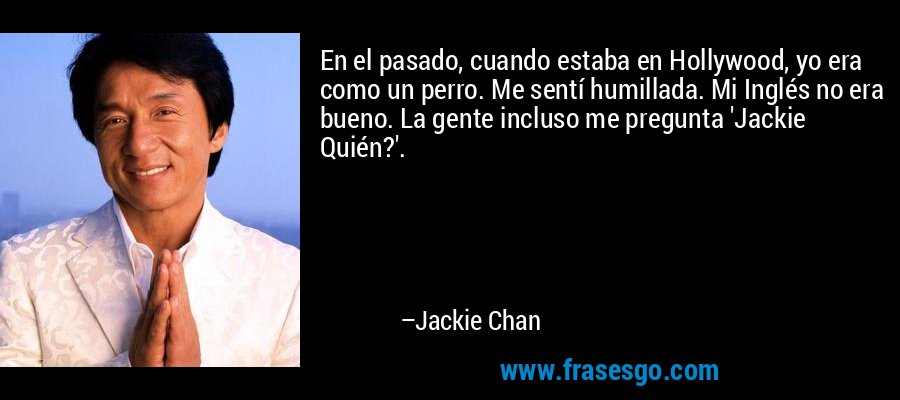 En el pasado, cuando estaba en Hollywood, yo era como un perro. Me sentí humillada. Mi Inglés no era bueno. La gente incluso me pregunta 'Jackie Quién?'. – Jackie Chan