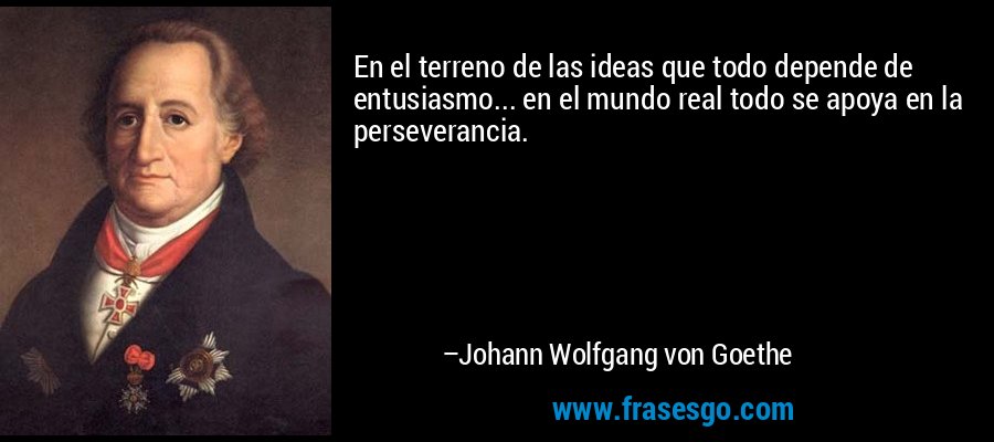 En el terreno de las ideas que todo depende de entusiasmo... en el mundo real todo se apoya en la perseverancia. – Johann Wolfgang von Goethe