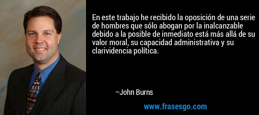 En este trabajo he recibido la oposición de una serie de hombres que sólo abogan por la inalcanzable debido a la posible de inmediato está más allá de su valor moral, su capacidad administrativa y su clarividencia política. – John Burns