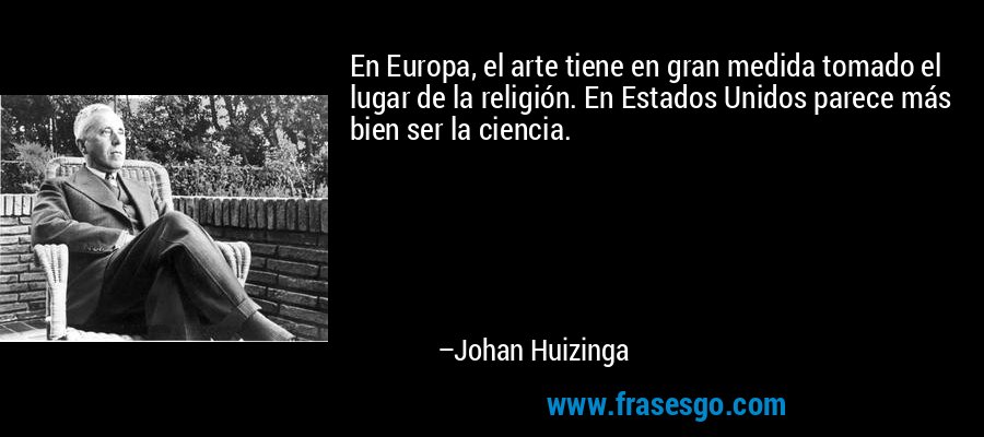 En Europa, el arte tiene en gran medida tomado el lugar de la religión. En Estados Unidos parece más bien ser la ciencia. – Johan Huizinga