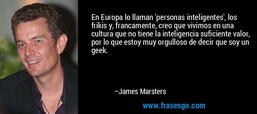 En Europa lo llaman 'personas inteligentes', los frikis y, francamente, creo que vivimos en una cultura que no tiene la inteligencia suficiente valor, por lo que estoy muy orgulloso de decir que soy un geek. – James Marsters