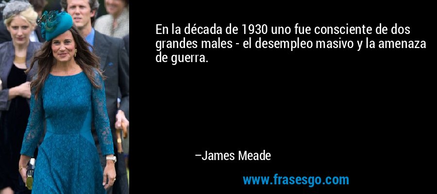 En la década de 1930 uno fue consciente de dos grandes males - el desempleo masivo y la amenaza de guerra. – James Meade