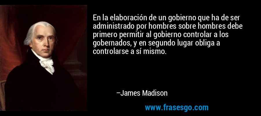 En la elaboración de un gobierno que ha de ser administrado por hombres sobre hombres debe primero permitir al gobierno controlar a los gobernados, y en segundo lugar obliga a controlarse a sí mismo. – James Madison