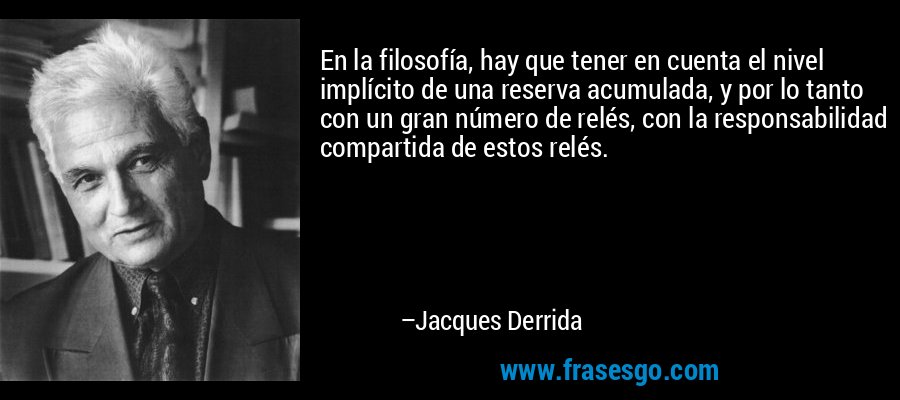 En la filosofía, hay que tener en cuenta el nivel implícito de una reserva acumulada, y por lo tanto con un gran número de relés, con la responsabilidad compartida de estos relés. – Jacques Derrida