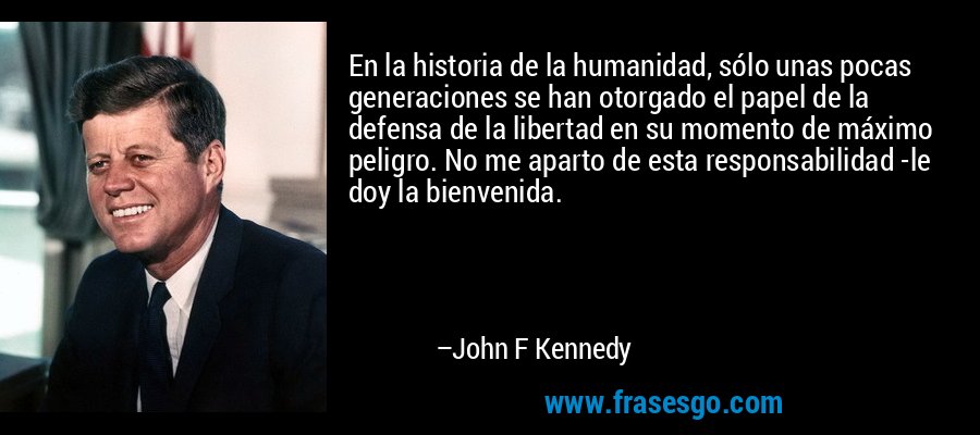 En la historia de la humanidad, sólo unas pocas generaciones se han otorgado el papel de la defensa de la libertad en su momento de máximo peligro. No me aparto de esta responsabilidad -le doy la bienvenida. – John F Kennedy