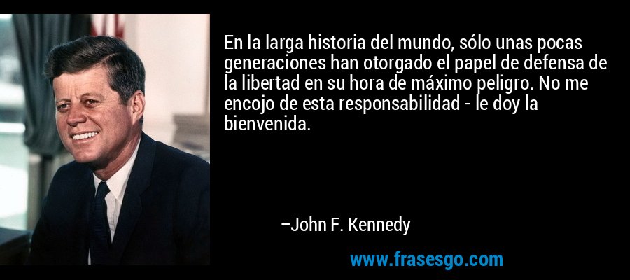 En la larga historia del mundo, sólo unas pocas generaciones han otorgado el papel de defensa de la libertad en su hora de máximo peligro. No me encojo de esta responsabilidad - le doy la bienvenida. – John F. Kennedy