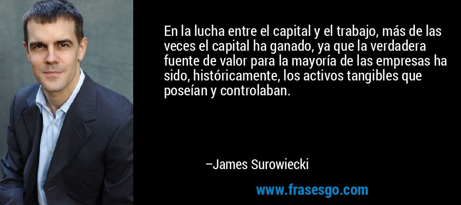 En la lucha entre el capital y el trabajo, más de las veces el capital ha ganado, ya que la verdadera fuente de valor para la mayoría de las empresas ha sido, históricamente, los activos tangibles que poseían y controlaban. – James Surowiecki