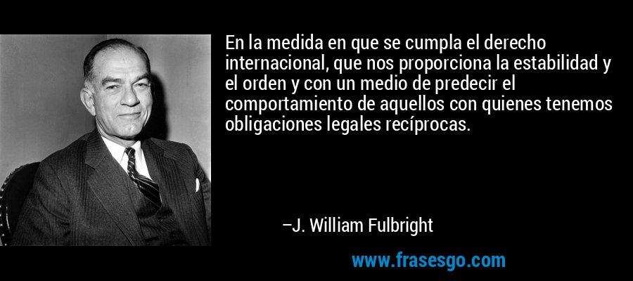 En la medida en que se cumpla el derecho internacional, que nos proporciona la estabilidad y el orden y con un medio de predecir el comportamiento de aquellos con quienes tenemos obligaciones legales recíprocas. – J. William Fulbright