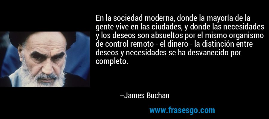 En la sociedad moderna, donde la mayoría de la gente vive en las ciudades, y donde las necesidades y los deseos son absueltos por el mismo organismo de control remoto - el dinero - la distinción entre deseos y necesidades se ha desvanecido por completo. – James Buchan