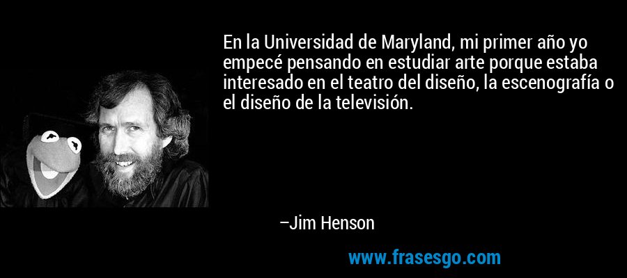 En la Universidad de Maryland, mi primer año yo empecé pensando en estudiar arte porque estaba interesado en el teatro del diseño, la escenografía o el diseño de la televisión. – Jim Henson