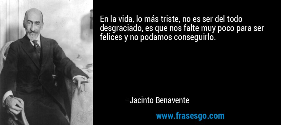 En la vida, lo más triste, no es ser del todo desgraciado, es que nos falte muy poco para ser felices y no podamos conseguirlo. – Jacinto Benavente