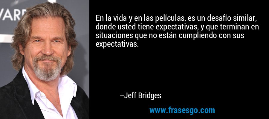 En la vida y en las películas, es un desafío similar, donde usted tiene expectativas, y que terminan en situaciones que no están cumpliendo con sus expectativas. – Jeff Bridges