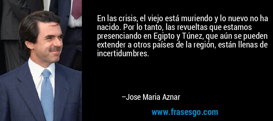 En las crisis, el viejo está muriendo y lo nuevo no ha nacido. Por lo tanto, las revueltas que estamos presenciando en Egipto y Túnez, que aún se pueden extender a otros países de la región, están llenas de incertidumbres. – Jose Maria Aznar
