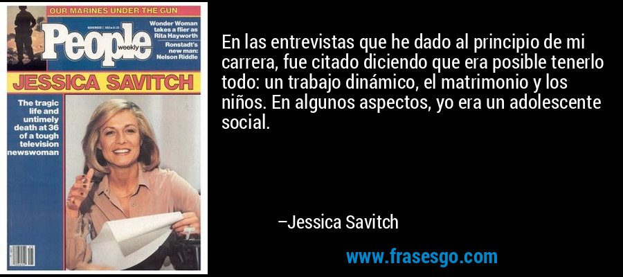 En las entrevistas que he dado al principio de mi carrera, fue citado diciendo que era posible tenerlo todo: un trabajo dinámico, el matrimonio y los niños. En algunos aspectos, yo era un adolescente social. – Jessica Savitch