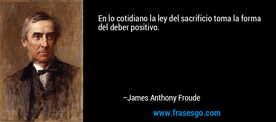 En lo cotidiano la ley del sacrificio toma la forma del deber positivo. – James Anthony Froude