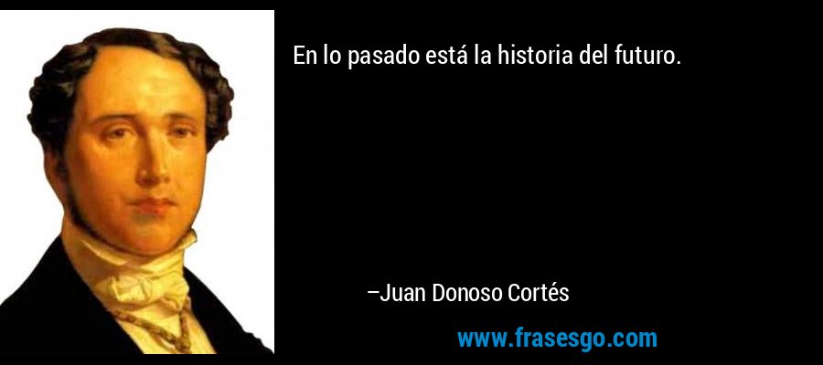 En lo pasado está la historia del futuro. – Juan Donoso Cortés