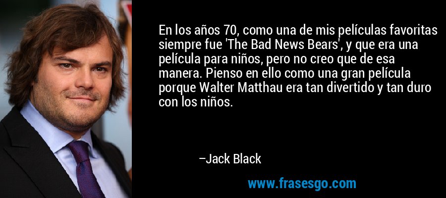 En los años 70, como una de mis películas favoritas siempre fue 'The Bad News Bears', y que era una película para niños, pero no creo que de esa manera. Pienso en ello como una gran película porque Walter Matthau era tan divertido y tan duro con los niños. – Jack Black