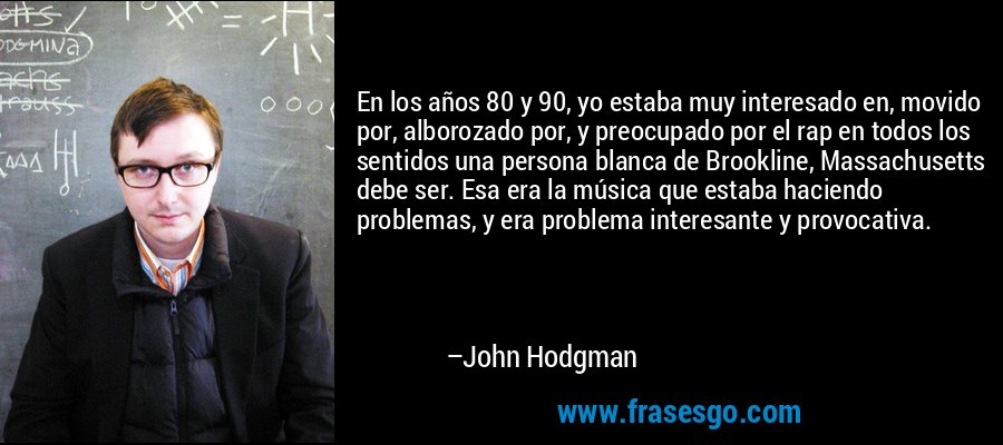 En los años 80 y 90, yo estaba muy interesado en, movido por, alborozado por, y preocupado por el rap en todos los sentidos una persona blanca de Brookline, Massachusetts debe ser. Esa era la música que estaba haciendo problemas, y era problema interesante y provocativa. – John Hodgman