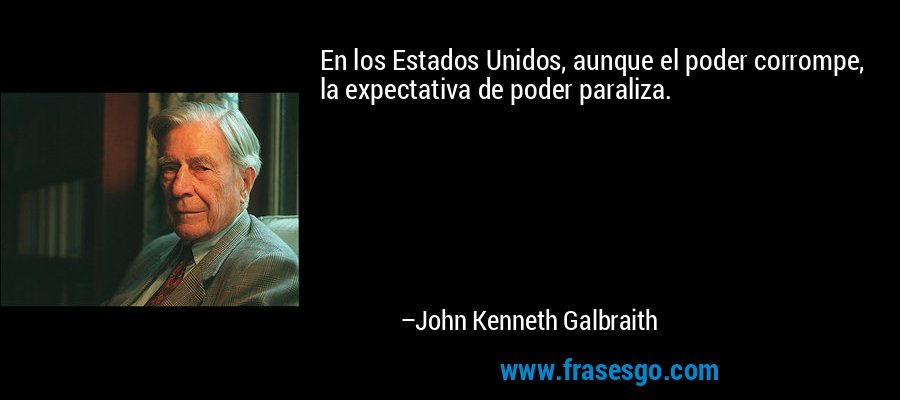 En los Estados Unidos, aunque el poder corrompe, la expectativa de poder paraliza. – John Kenneth Galbraith