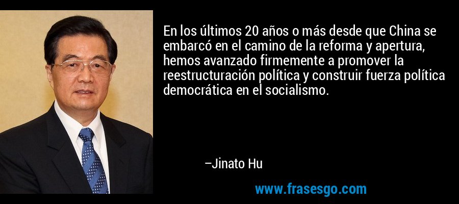 En los últimos 20 años o más desde que China se embarcó en el camino de la reforma y apertura, hemos avanzado firmemente a promover la reestructuración política y construir fuerza política democrática en el socialismo. – Jinato Hu