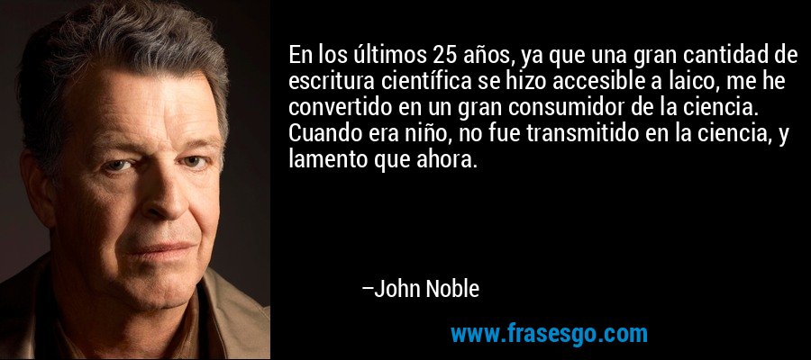 En los últimos 25 años, ya que una gran cantidad de escritura científica se hizo accesible a laico, me he convertido en un gran consumidor de la ciencia. Cuando era niño, no fue transmitido en la ciencia, y lamento que ahora. – John Noble