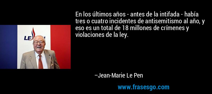 En los últimos años - antes de la intifada - había tres o cuatro incidentes de antisemitismo al año, y eso es un total de 18 millones de crímenes y violaciones de la ley. – Jean-Marie Le Pen