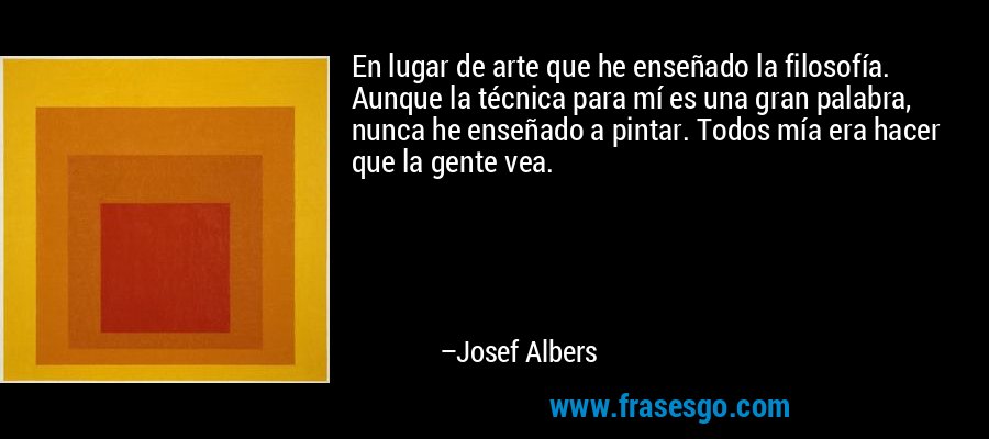 En lugar de arte que he enseñado la filosofía. Aunque la técnica para mí es una gran palabra, nunca he enseñado a pintar. Todos mía era hacer que la gente vea. – Josef Albers