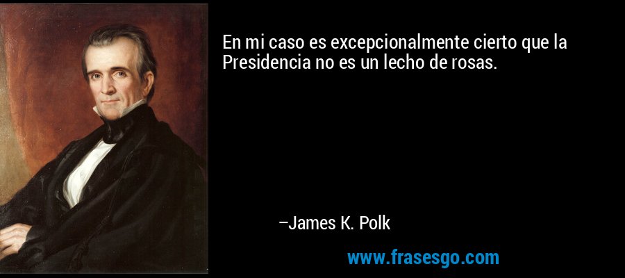 En mi caso es excepcionalmente cierto que la Presidencia no es un lecho de rosas. – James K. Polk